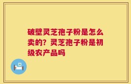 破壁灵芝孢子粉是怎么卖的？灵芝孢子粉是初级农产品吗