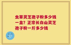 虫草灵芝孢子粉多少钱一盒？正宗长白山灵芝孢子粉一斤多少钱