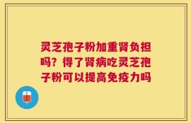 灵芝孢子粉加重肾负担吗？得了肾病吃灵芝孢子粉可以提高免疫力吗