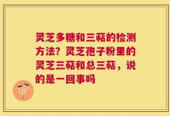 灵芝多糖和三萜的检测方法？灵芝孢子粉里的灵芝三萜和总三萜，说的是一回事吗