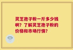 灵芝孢子粉一斤多少钱啊？了解灵芝孢子粉的价格和市场行情？