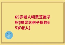 65岁老人喝灵芝孢子粉(喝灵芝孢子粉的65岁老人)