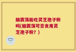 脑震荡能吃灵芝孢子粉吗(脑震荡可否食用灵芝孢子粉？)