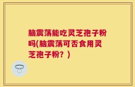 脑震荡能吃灵芝孢子粉吗(脑震荡可否食用灵芝孢子粉？)