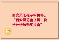 西安灵芝孢子粉价格_“西安灵芝孢子粉：价格分析与购买指南”