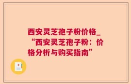 西安灵芝孢子粉价格_“西安灵芝孢子粉：价格分析与购买指南”