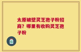 太原破壁灵芝孢子粉招商？哪里有收购灵芝孢子粉