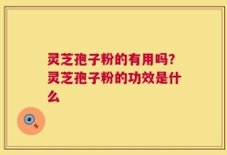 灵芝孢子粉的有用吗？灵芝孢子粉的功效是什么