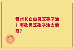 贵州长白山灵芝孢子油？哪款灵芝孢子油含量高？