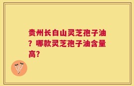 贵州长白山灵芝孢子油？哪款灵芝孢子油含量高？