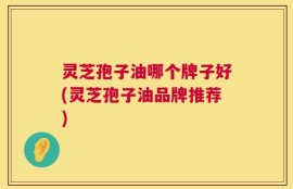灵芝孢子油哪个牌子好(灵芝孢子油品牌推荐)