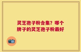灵芝孢子粉合集？哪个牌子的灵芝孢子粉最好