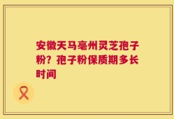 安徽天马亳州灵芝孢子粉？孢子粉保质期多长时间
