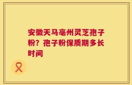 安徽天马亳州灵芝孢子粉？孢子粉保质期多长时间