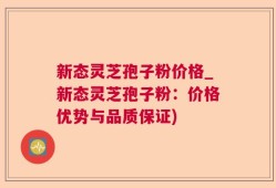 新态灵芝孢子粉价格_新态灵芝孢子粉：价格优势与品质保证)