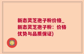 新态灵芝孢子粉价格_新态灵芝孢子粉：价格优势与品质保证)