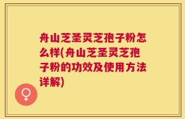 舟山芝圣灵芝孢子粉怎么样(舟山芝圣灵芝孢子粉的功效及使用方法详解)