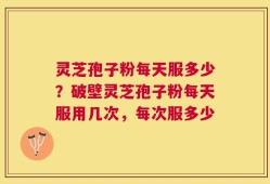 灵芝孢子粉每天服多少？破壁灵芝孢子粉每天服用几次，每次服多少