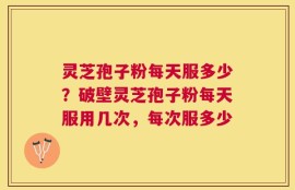 灵芝孢子粉每天服多少？破壁灵芝孢子粉每天服用几次，每次服多少