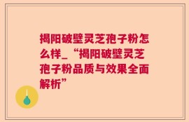 揭阳破壁灵芝孢子粉怎么样_“揭阳破壁灵芝孢子粉品质与效果全面解析”