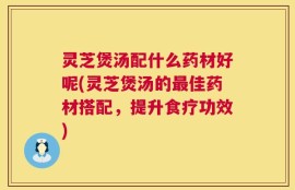 灵芝煲汤配什么药材好呢(灵芝煲汤的最佳药材搭配，提升食疗功效)