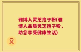 雅博人灵芝孢子粉(雅博人品质灵芝孢子粉，助您享受健康生活)