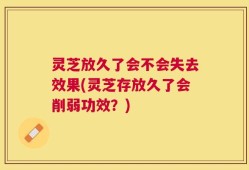 灵芝放久了会不会失去效果(灵芝存放久了会削弱功效？)