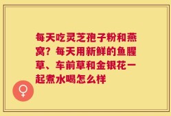 每天吃灵芝孢子粉和燕窝？每天用新鲜的鱼腥草、车前草和金银花一起煮水喝怎么样