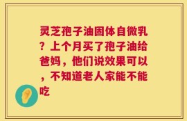灵芝孢子油固体自微乳？上个月买了孢子油给爸妈，他们说效果可以，不知道老人家能不能吃