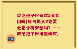 灵芝孢子粉每次2克能用吗(每日摄入2克灵芝孢子粉安全吗？——灵芝孢子粉用量建议)