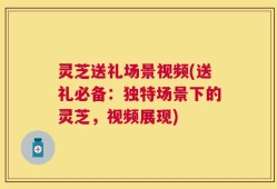 灵芝送礼场景视频(送礼必备：独特场景下的灵芝，视频展现)