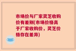 市场价与厂家灵芝收购价有差别(市场价格高于厂家收购价，灵芝价格存在差异)