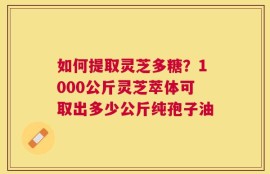 如何提取灵芝多糖？1000公斤灵芝萃体可取出多少公斤纯孢子油