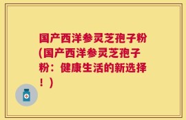 国产西洋参灵芝孢子粉(国产西洋参灵芝孢子粉：健康生活的新选择！)