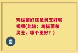 鸡枞菌好还是灵芝好呢视频(比较：鸡枞菌和灵芝，哪个更好？)