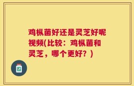 鸡枞菌好还是灵芝好呢视频(比较：鸡枞菌和灵芝，哪个更好？)