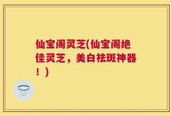 仙宝阁灵芝(仙宝阁绝佳灵芝，美白祛斑神器！)