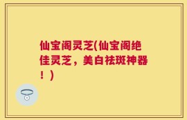 仙宝阁灵芝(仙宝阁绝佳灵芝，美白祛斑神器！)