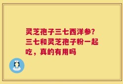 灵芝孢子三七西洋参？三七和灵芝孢子粉一起吃，真的有用吗