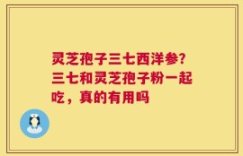 灵芝孢子三七西洋参？三七和灵芝孢子粉一起吃，真的有用吗