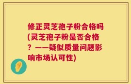 修正灵芝孢子粉合格吗(灵芝孢子粉是否合格？——疑似质量问题影响市场认可性)