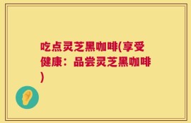 吃点灵芝黑咖啡(享受健康：品尝灵芝黑咖啡)