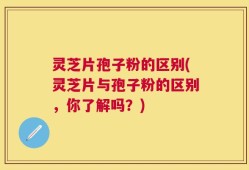 灵芝片孢子粉的区别(灵芝片与孢子粉的区别，你了解吗？)
