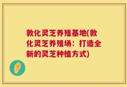 敦化灵芝养殖基地(敦化灵芝养殖场：打造全新的灵芝种植方式)