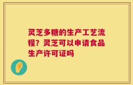 灵芝多糖的生产工艺流程？灵芝可以申请食品生产许可证吗