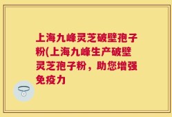 上海九峰灵芝破壁孢子粉(上海九峰生产破壁灵芝孢子粉，助您增强免疫力