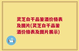 灵芝白干品鉴酒价格表及图片(灵芝白干品鉴酒价格表及图片展示)