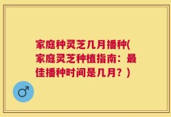 家庭种灵芝几月播种(家庭灵芝种植指南：最佳播种时间是几月？)