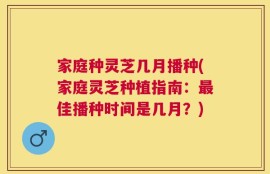 家庭种灵芝几月播种(家庭灵芝种植指南：最佳播种时间是几月？)
