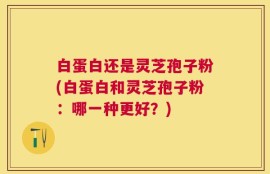 白蛋白还是灵芝孢子粉(白蛋白和灵芝孢子粉：哪一种更好？)